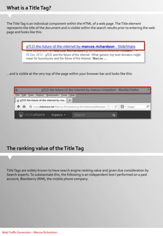 What	
  is	
  a	
  Title	
  Tag?	
  
The	
  Title	
  Tag	
  is	
  an	
  individual	
  component	
  within	
  the	
  HTML	
  of	
  a	
  web	
  page.	
  The	
  Title	
  element	
  
represents	
  the	
  title	
  of	
  the	
  document	
  and	
  is	
  visible	
  within	
  the	
  search	
  results	
  prior	
  to	
  entering	
  the	
  web	
  
page	
  and	
  looks	
  like	
  this:	
  
	
  

…and	
  is	
  visible	
  at	
  the	
  very	
  top	
  of	
  the	
  page	
  within	
  your	
  browser	
  bar	
  and	
  looks	
  like	
  this:	
  
	
  

The	
  ranking	
  value	
  of	
  the	
  Title	
  Tag	
  

Title	
  Tags	
  are	
  widely	
  known	
  to	
  have	
  search	
  engine	
  ranking	
  value	
  and	
  given	
  due	
  consideration	
  by	
  
Search	
  experts.	
  To	
  substantiate	
  this,	
  the	
  following	
  is	
  an	
  independent	
  test	
  I	
  performed	
  on	
  a	
  past	
  
account,	
  Blackberry	
  (RIM),	
  the	
  mobile	
  phone	
  company.	
  
	
  

Web	
  Traﬃc	
  Conversion	
  –	
  Marcos	
  Richardson	
  

 