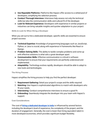 ● Use Reputable Platforms: Platforms like Haparz offer access to a vetted pool of
developers, simplifying the selection process.
● Conduct Thorough Interviews: Interviews help assess not only the technical
skills but also the communication skills and cultural fit of the developer.
● Look for Relevant Experience: Developers with experience in similar projects or
industries can bring valuable insights and quicker adaptation to your project.
Skills to Look for When Hiring a Developer
When you set out to hire a dedicated developer, specific skills are essential to ensure
project success:
● Technical Expertise: Knowledge of programming languages such as JavaScript,
Python, or Java is crucial, along with experience in frameworks like React or
Django.
● Problem-Solving Skills: The ability to tackle complex problems and come up
with effective solutions is what sets a great developer apart.
● Communication Skills: Effective communication is critical in software
development to ensure that your requirements are perfectly understood and
implemented.
● Adaptability: Technology evolves rapidly; developers should be able to adapt to
new tools and technologies.
The Hiring Process
Haparz simplifies the hiring process to help you find the perfect developer:
1. Requirement Gathering: Detail your project’s scope and the skills required.
2. Matching: Use Haparz’s sophisticated algorithms to match with developers who
fit your needs.
3. Interviewing: Conduct comprehensive interviews to ensure a good fit.
4. Onboarding: Seamlessly integrate the developer into your team with Haparz’s
support.
Cost Considerations
The cost of hiring a dedicated developer in India is influenced by several factors
including the developer's level of experience, the complexity of the project, and the
duration of engagement. Generally, the cost is lower than hiring equivalent talent in
more developed economies, which provides significant budget flexibility.
 