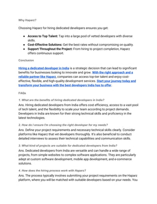 Why Haparz?
Choosing Haparz for hiring dedicated developers ensures you get:
● Access to Top Talent: Tap into a large pool of vetted developers with diverse
skills.
● Cost-Effective Solutions: Get the best rates without compromising on quality.
● Support Throughout the Project: From hiring to project completion, Haparz
offers continuous support.
Conclusion
Hiring a dedicated developer in India is a strategic decision that can lead to significant
benefits for businesses looking to innovate and grow. With the right approach and a
reliable partner like Haparz, companies can access top-tier talent and enjoy cost-
effective, flexible, and high-quality development services. Start your journey today and
transform your business with the best developers India has to offer.
FAQs
1. What are the benefits of hiring dedicated developers in India?
Ans. Hiring dedicated developers from India offers cost efficiency, access to a vast pool
of tech talent, and the flexibility to scale your team according to project demands.
Developers in India are known for their strong technical skills and proficiency in the
latest technologies.
2. How do I ensure I'm choosing the right developer for my needs?
Ans. Define your project requirements and necessary technical skills clearly. Consider
platforms like Haparz that vet developers thoroughly. It’s also beneficial to conduct
detailed interviews to assess their technical capabilities and communication skills.
3. What kind of projects are suitable for dedicated developers from India?
Ans. Dedicated developers from India are versatile and can handle a wide range of
projects, from simple websites to complex software applications. They are particularly
adept at custom software development, mobile app development, and e-commerce
solutions.
4. How does the hiring process work with Haparz?
Ans. The process typically involves submitting your project requirements on the Haparz
platform, where you will be matched with suitable developers based on your needs. You
 