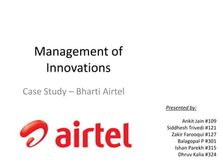 Management of
Innovations
Case Study – Bharti Airtel
Presented by:
Ankit Jain #109
Siddhesh Trivedi #121
Zakir Farooqui #127
Balagopal P #301
Ishan Parekh #315
Dhruv Kalia #324
 