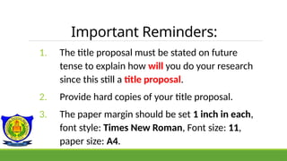 Important Reminders:
1. The title proposal must be stated on future
tense to explain how will you do your research
since this still a title proposal.
2. Provide hard copies of your title proposal.
3. The paper margin should be set 1 inch in each,
font style: Times New Roman, Font size: 11,
paper size: A4.
 