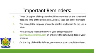 Important Reminders:
4. Three (3) copies of the paper should be submitted on the scheduled
date and time of the defense (i.e., one (1) copy per panel member)
5. The printed title proposal should be stapled or clipped. Do not use a
folder.
6. Please ensure to send the PPT of your title proposal to
katrinkagingco@gmail.com on or before the scheduled date of your
proposal
7. On the day of the title defense, please wear your complete uniform.
 
