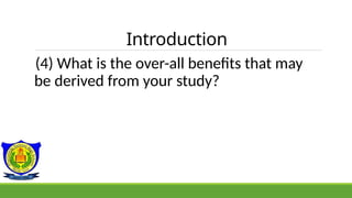 Introduction
(4) What is the over-all benefits that may
be derived from your study?
 