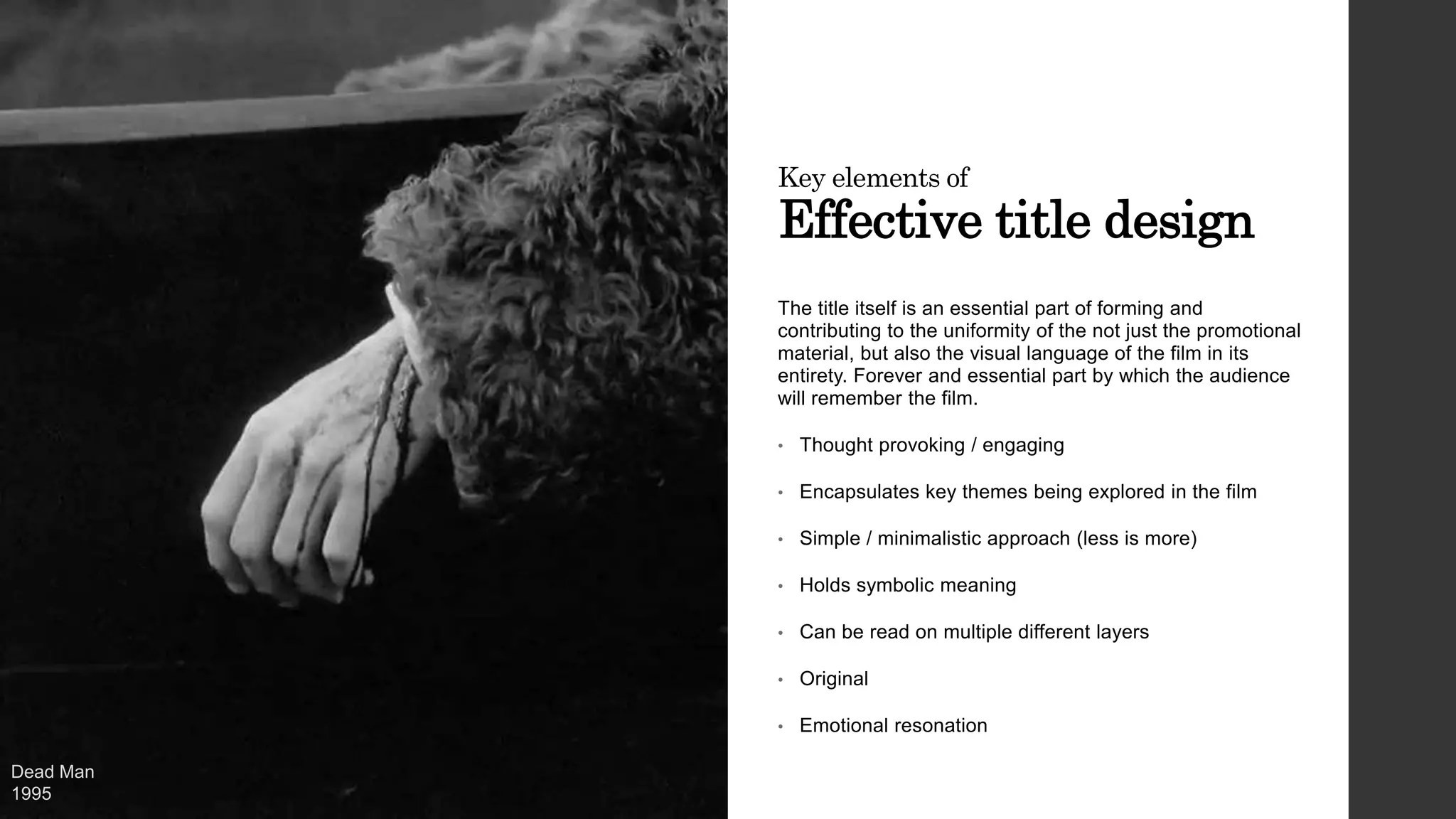Key elements of
Effective title design
The title itself is an essential part of forming and
contributing to the uniformity of the not just the promotional
material, but also the visual language of the film in its
entirety. Forever and essential part by which the audience
will remember the film.
• Thought provoking / engaging
• Encapsulates key themes being explored in the film
• Simple / minimalistic approach (less is more)
• Holds symbolic meaning
• Can be read on multiple different layers
• Original
• Emotional resonation
Dead Man
1995