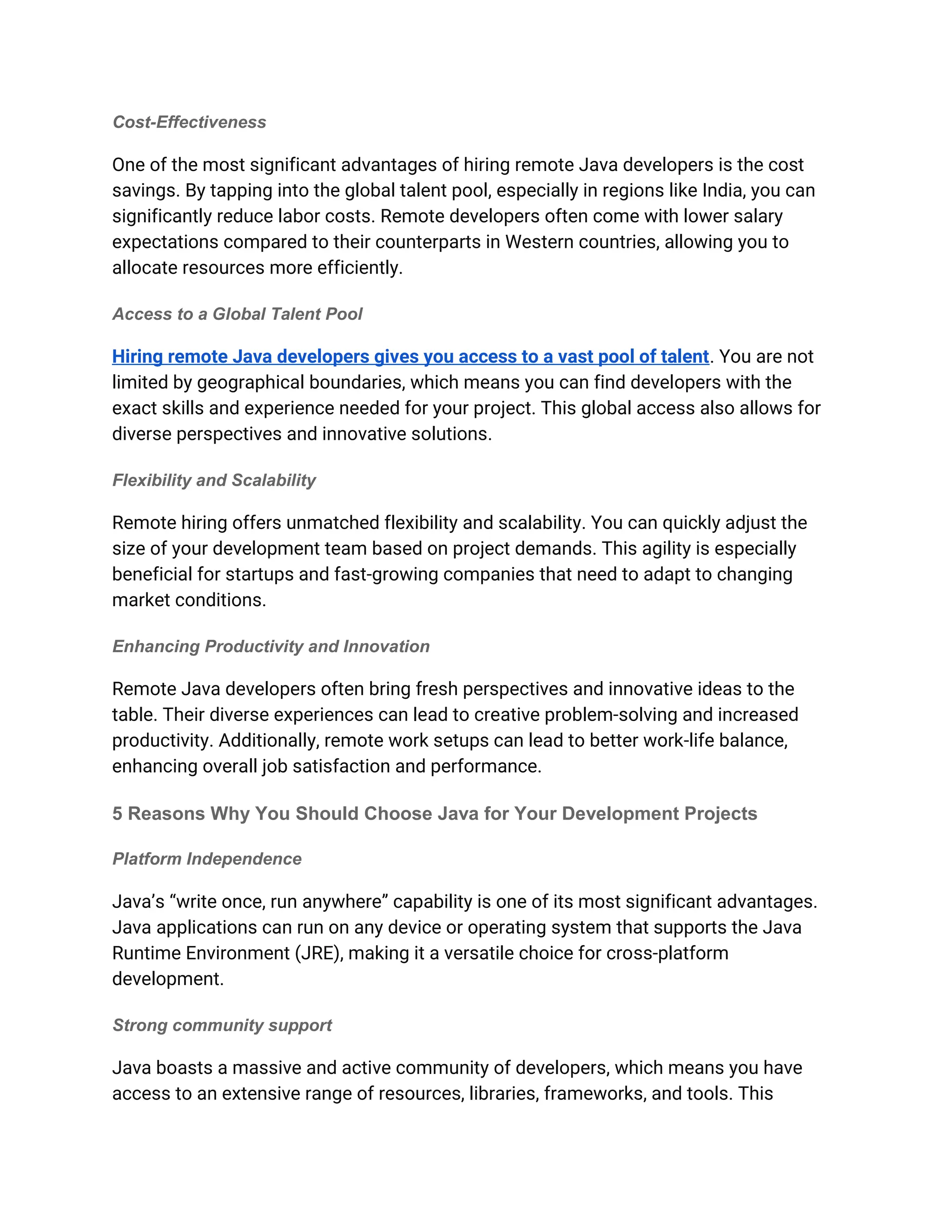 Cost-Effectiveness
One of the most significant advantages of hiring remote Java developers is the cost
savings. By tapping into the global talent pool, especially in regions like India, you can
significantly reduce labor costs. Remote developers often come with lower salary
expectations compared to their counterparts in Western countries, allowing you to
allocate resources more efficiently.
Access to a Global Talent Pool
Hiring remote Java developers gives you access to a vast pool of talent. You are not
limited by geographical boundaries, which means you can find developers with the
exact skills and experience needed for your project. This global access also allows for
diverse perspectives and innovative solutions.
Flexibility and Scalability
Remote hiring offers unmatched flexibility and scalability. You can quickly adjust the
size of your development team based on project demands. This agility is especially
beneficial for startups and fast-growing companies that need to adapt to changing
market conditions.
Enhancing Productivity and Innovation
Remote Java developers often bring fresh perspectives and innovative ideas to the
table. Their diverse experiences can lead to creative problem-solving and increased
productivity. Additionally, remote work setups can lead to better work-life balance,
enhancing overall job satisfaction and performance.
5 Reasons Why You Should Choose Java for Your Development Projects
Platform Independence
Java’s “write once, run anywhere” capability is one of its most significant advantages.
Java applications can run on any device or operating system that supports the Java
Runtime Environment (JRE), making it a versatile choice for cross-platform
development.
Strong community support
Java boasts a massive and active community of developers, which means you have
access to an extensive range of resources, libraries, frameworks, and tools. This
 