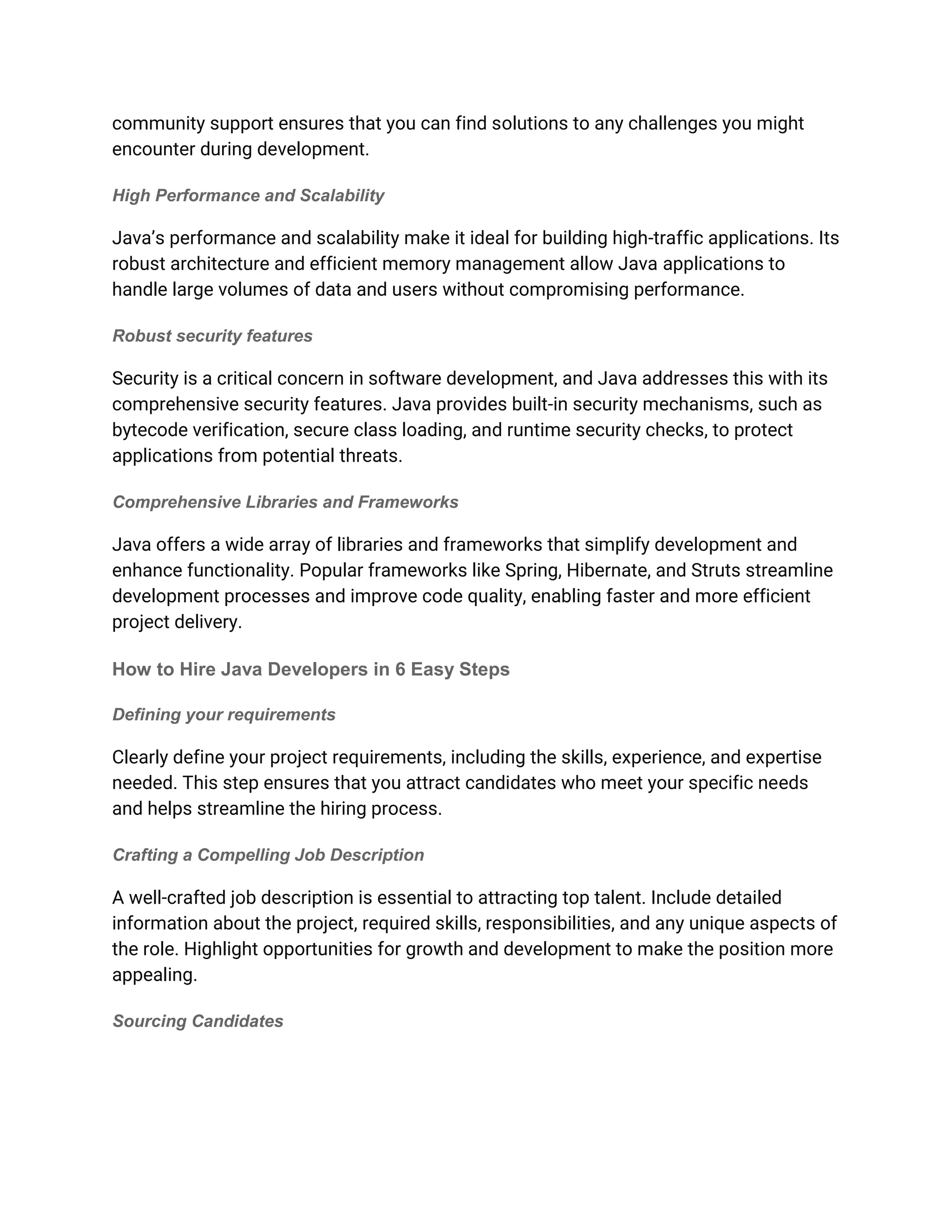 community support ensures that you can find solutions to any challenges you might
encounter during development.
High Performance and Scalability
Java’s performance and scalability make it ideal for building high-traffic applications. Its
robust architecture and efficient memory management allow Java applications to
handle large volumes of data and users without compromising performance.
Robust security features
Security is a critical concern in software development, and Java addresses this with its
comprehensive security features. Java provides built-in security mechanisms, such as
bytecode verification, secure class loading, and runtime security checks, to protect
applications from potential threats.
Comprehensive Libraries and Frameworks
Java offers a wide array of libraries and frameworks that simplify development and
enhance functionality. Popular frameworks like Spring, Hibernate, and Struts streamline
development processes and improve code quality, enabling faster and more efficient
project delivery.
How to Hire Java Developers in 6 Easy Steps
Defining your requirements
Clearly define your project requirements, including the skills, experience, and expertise
needed. This step ensures that you attract candidates who meet your specific needs
and helps streamline the hiring process.
Crafting a Compelling Job Description
A well-crafted job description is essential to attracting top talent. Include detailed
information about the project, required skills, responsibilities, and any unique aspects of
the role. Highlight opportunities for growth and development to make the position more
appealing.
Sourcing Candidates
 