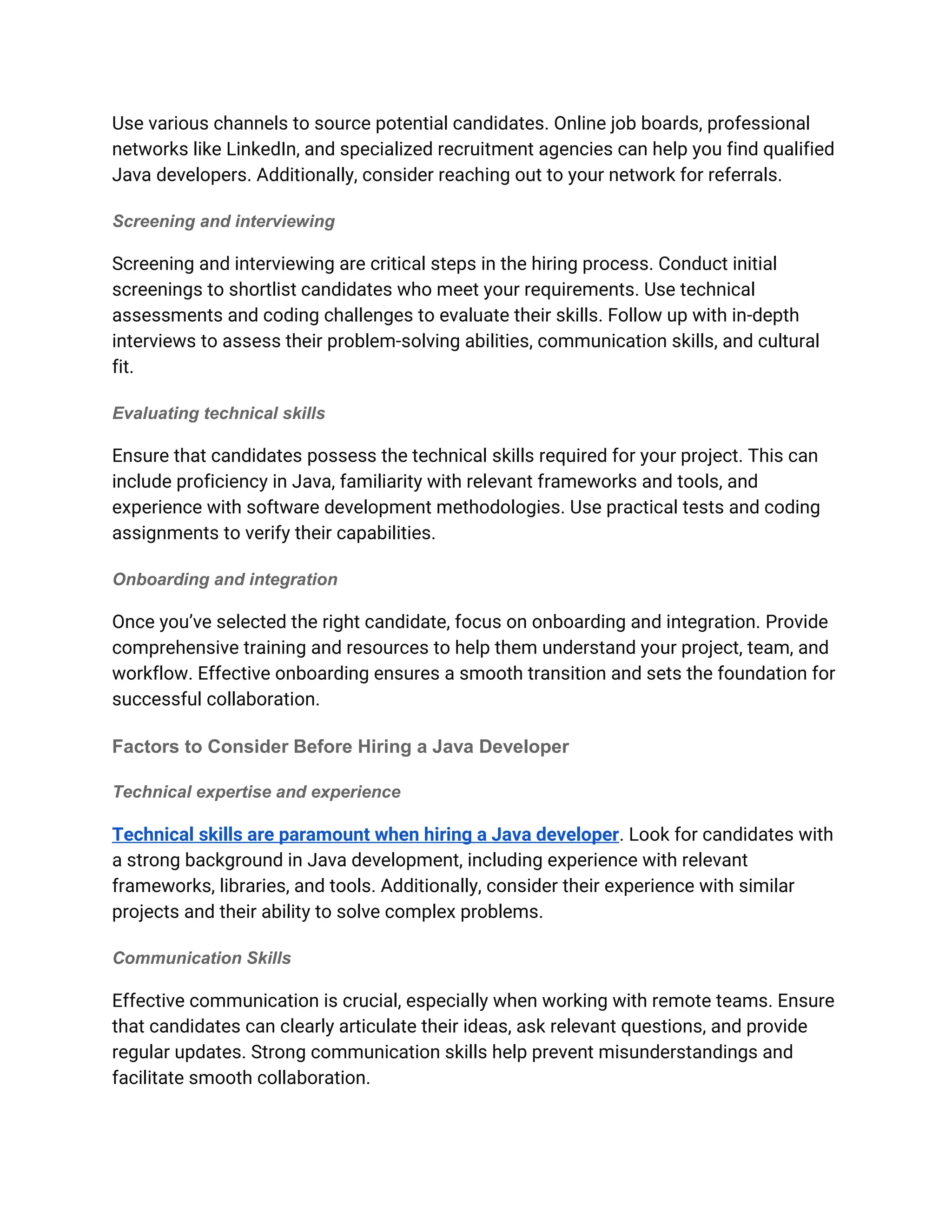 Use various channels to source potential candidates. Online job boards, professional
networks like LinkedIn, and specialized recruitment agencies can help you find qualified
Java developers. Additionally, consider reaching out to your network for referrals.
Screening and interviewing
Screening and interviewing are critical steps in the hiring process. Conduct initial
screenings to shortlist candidates who meet your requirements. Use technical
assessments and coding challenges to evaluate their skills. Follow up with in-depth
interviews to assess their problem-solving abilities, communication skills, and cultural
fit.
Evaluating technical skills
Ensure that candidates possess the technical skills required for your project. This can
include proficiency in Java, familiarity with relevant frameworks and tools, and
experience with software development methodologies. Use practical tests and coding
assignments to verify their capabilities.
Onboarding and integration
Once you’ve selected the right candidate, focus on onboarding and integration. Provide
comprehensive training and resources to help them understand your project, team, and
workflow. Effective onboarding ensures a smooth transition and sets the foundation for
successful collaboration.
Factors to Consider Before Hiring a Java Developer
Technical expertise and experience
Technical skills are paramount when hiring a Java developer. Look for candidates with
a strong background in Java development, including experience with relevant
frameworks, libraries, and tools. Additionally, consider their experience with similar
projects and their ability to solve complex problems.
Communication Skills
Effective communication is crucial, especially when working with remote teams. Ensure
that candidates can clearly articulate their ideas, ask relevant questions, and provide
regular updates. Strong communication skills help prevent misunderstandings and
facilitate smooth collaboration.
 