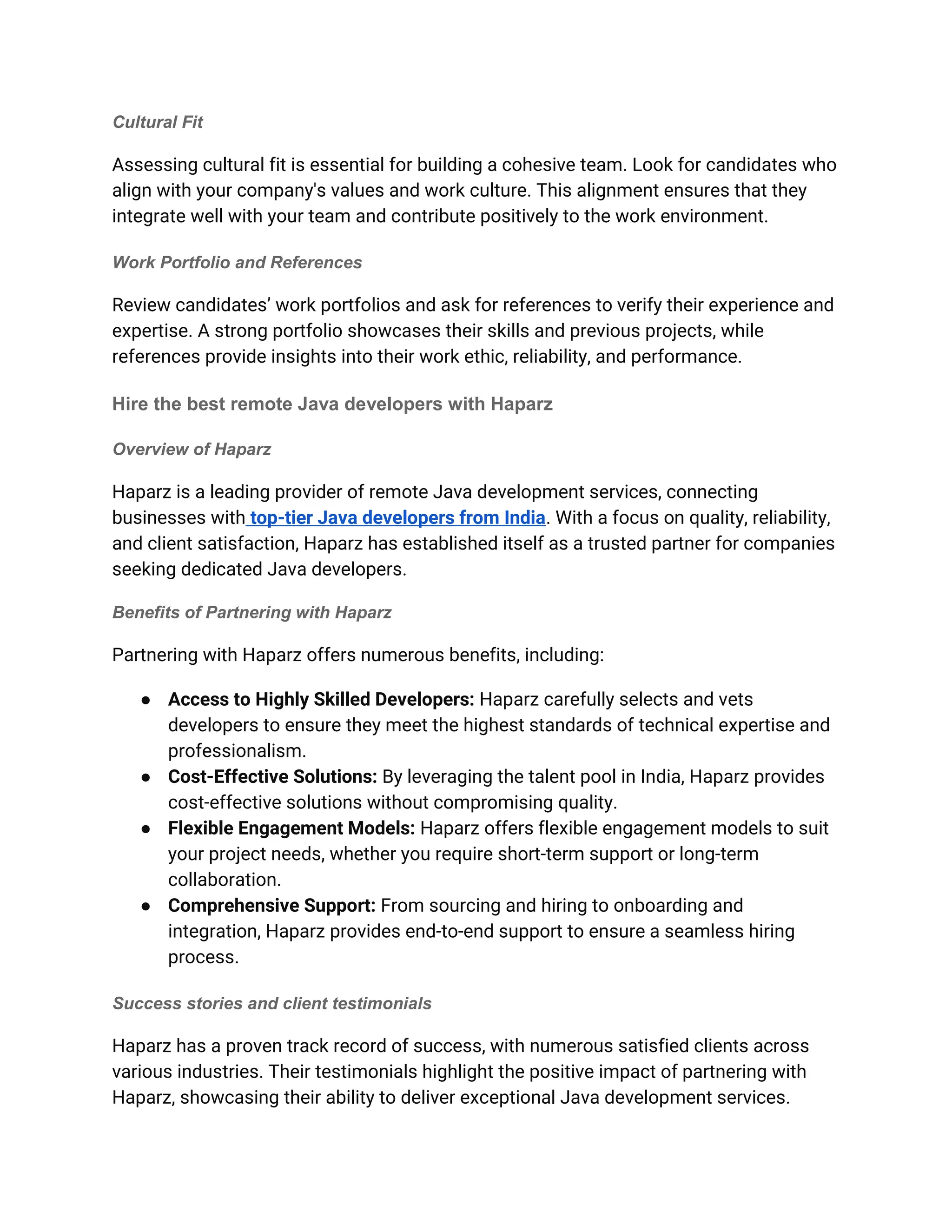Cultural Fit
Assessing cultural fit is essential for building a cohesive team. Look for candidates who
align with your company's values and work culture. This alignment ensures that they
integrate well with your team and contribute positively to the work environment.
Work Portfolio and References
Review candidates’ work portfolios and ask for references to verify their experience and
expertise. A strong portfolio showcases their skills and previous projects, while
references provide insights into their work ethic, reliability, and performance.
Hire the best remote Java developers with Haparz
Overview of Haparz
Haparz is a leading provider of remote Java development services, connecting
businesses with top-tier Java developers from India. With a focus on quality, reliability,
and client satisfaction, Haparz has established itself as a trusted partner for companies
seeking dedicated Java developers.
Benefits of Partnering with Haparz
Partnering with Haparz offers numerous benefits, including:
● Access to Highly Skilled Developers: Haparz carefully selects and vets
developers to ensure they meet the highest standards of technical expertise and
professionalism.
● Cost-Effective Solutions: By leveraging the talent pool in India, Haparz provides
cost-effective solutions without compromising quality.
● Flexible Engagement Models: Haparz offers flexible engagement models to suit
your project needs, whether you require short-term support or long-term
collaboration.
● Comprehensive Support: From sourcing and hiring to onboarding and
integration, Haparz provides end-to-end support to ensure a seamless hiring
process.
Success stories and client testimonials
Haparz has a proven track record of success, with numerous satisfied clients across
various industries. Their testimonials highlight the positive impact of partnering with
Haparz, showcasing their ability to deliver exceptional Java development services.
 