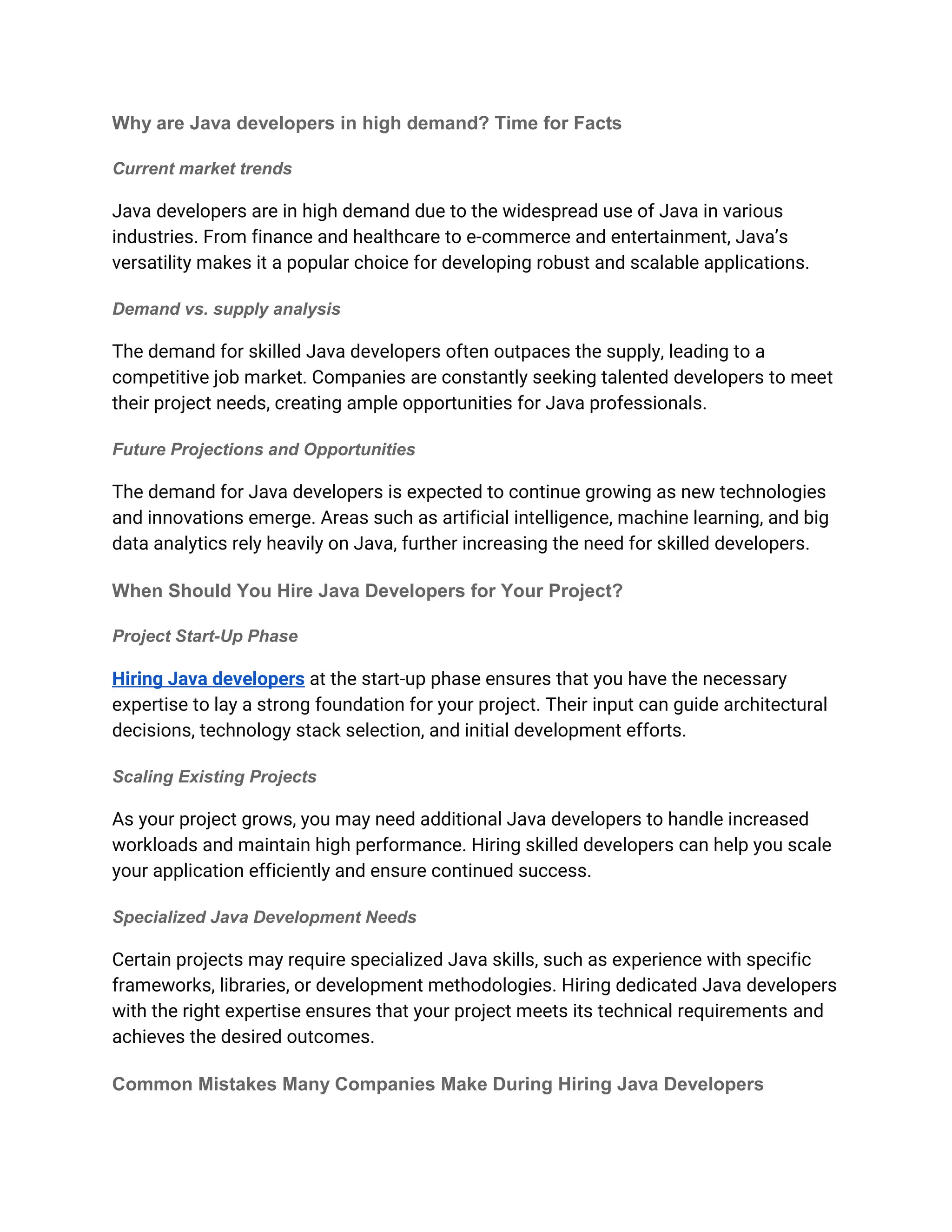 Why are Java developers in high demand? Time for Facts
Current market trends
Java developers are in high demand due to the widespread use of Java in various
industries. From finance and healthcare to e-commerce and entertainment, Java’s
versatility makes it a popular choice for developing robust and scalable applications.
Demand vs. supply analysis
The demand for skilled Java developers often outpaces the supply, leading to a
competitive job market. Companies are constantly seeking talented developers to meet
their project needs, creating ample opportunities for Java professionals.
Future Projections and Opportunities
The demand for Java developers is expected to continue growing as new technologies
and innovations emerge. Areas such as artificial intelligence, machine learning, and big
data analytics rely heavily on Java, further increasing the need for skilled developers.
When Should You Hire Java Developers for Your Project?
Project Start-Up Phase
Hiring Java developers at the start-up phase ensures that you have the necessary
expertise to lay a strong foundation for your project. Their input can guide architectural
decisions, technology stack selection, and initial development efforts.
Scaling Existing Projects
As your project grows, you may need additional Java developers to handle increased
workloads and maintain high performance. Hiring skilled developers can help you scale
your application efficiently and ensure continued success.
Specialized Java Development Needs
Certain projects may require specialized Java skills, such as experience with specific
frameworks, libraries, or development methodologies. Hiring dedicated Java developers
with the right expertise ensures that your project meets its technical requirements and
achieves the desired outcomes.
Common Mistakes Many Companies Make During Hiring Java Developers
 