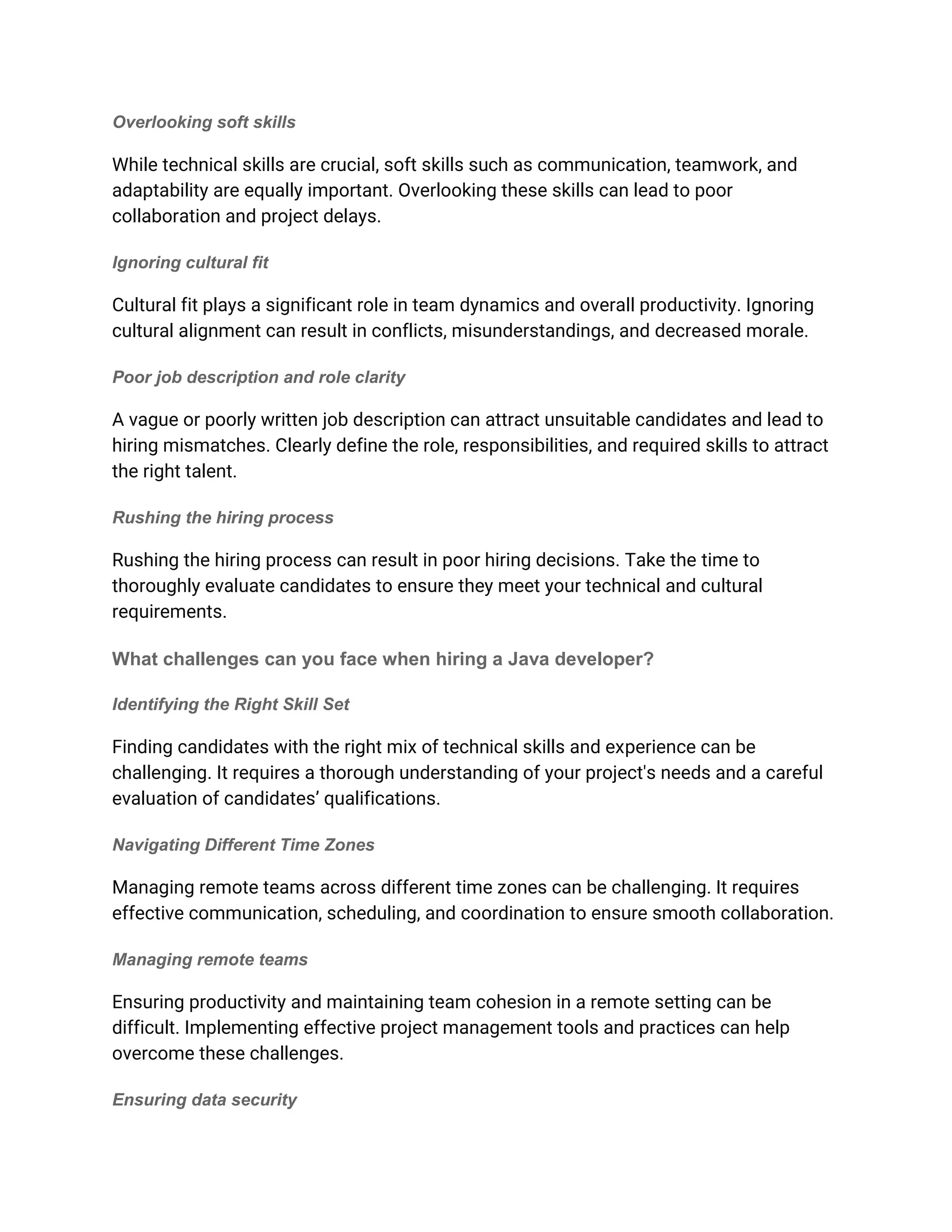 Overlooking soft skills
While technical skills are crucial, soft skills such as communication, teamwork, and
adaptability are equally important. Overlooking these skills can lead to poor
collaboration and project delays.
Ignoring cultural fit
Cultural fit plays a significant role in team dynamics and overall productivity. Ignoring
cultural alignment can result in conflicts, misunderstandings, and decreased morale.
Poor job description and role clarity
A vague or poorly written job description can attract unsuitable candidates and lead to
hiring mismatches. Clearly define the role, responsibilities, and required skills to attract
the right talent.
Rushing the hiring process
Rushing the hiring process can result in poor hiring decisions. Take the time to
thoroughly evaluate candidates to ensure they meet your technical and cultural
requirements.
What challenges can you face when hiring a Java developer?
Identifying the Right Skill Set
Finding candidates with the right mix of technical skills and experience can be
challenging. It requires a thorough understanding of your project's needs and a careful
evaluation of candidates’ qualifications.
Navigating Different Time Zones
Managing remote teams across different time zones can be challenging. It requires
effective communication, scheduling, and coordination to ensure smooth collaboration.
Managing remote teams
Ensuring productivity and maintaining team cohesion in a remote setting can be
difficult. Implementing effective project management tools and practices can help
overcome these challenges.
Ensuring data security
 