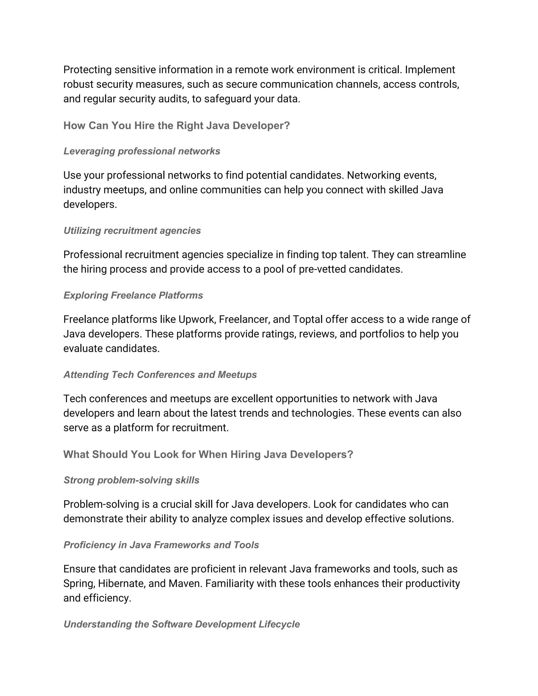 Protecting sensitive information in a remote work environment is critical. Implement
robust security measures, such as secure communication channels, access controls,
and regular security audits, to safeguard your data.
How Can You Hire the Right Java Developer?
Leveraging professional networks
Use your professional networks to find potential candidates. Networking events,
industry meetups, and online communities can help you connect with skilled Java
developers.
Utilizing recruitment agencies
Professional recruitment agencies specialize in finding top talent. They can streamline
the hiring process and provide access to a pool of pre-vetted candidates.
Exploring Freelance Platforms
Freelance platforms like Upwork, Freelancer, and Toptal offer access to a wide range of
Java developers. These platforms provide ratings, reviews, and portfolios to help you
evaluate candidates.
Attending Tech Conferences and Meetups
Tech conferences and meetups are excellent opportunities to network with Java
developers and learn about the latest trends and technologies. These events can also
serve as a platform for recruitment.
What Should You Look for When Hiring Java Developers?
Strong problem-solving skills
Problem-solving is a crucial skill for Java developers. Look for candidates who can
demonstrate their ability to analyze complex issues and develop effective solutions.
Proficiency in Java Frameworks and Tools
Ensure that candidates are proficient in relevant Java frameworks and tools, such as
Spring, Hibernate, and Maven. Familiarity with these tools enhances their productivity
and efficiency.
Understanding the Software Development Lifecycle
 