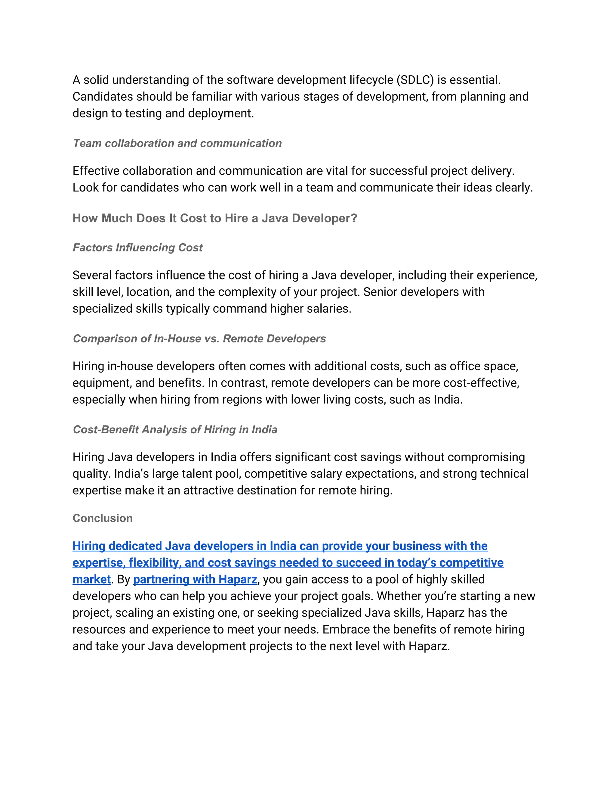 A solid understanding of the software development lifecycle (SDLC) is essential.
Candidates should be familiar with various stages of development, from planning and
design to testing and deployment.
Team collaboration and communication
Effective collaboration and communication are vital for successful project delivery.
Look for candidates who can work well in a team and communicate their ideas clearly.
How Much Does It Cost to Hire a Java Developer?
Factors Influencing Cost
Several factors influence the cost of hiring a Java developer, including their experience,
skill level, location, and the complexity of your project. Senior developers with
specialized skills typically command higher salaries.
Comparison of In-House vs. Remote Developers
Hiring in-house developers often comes with additional costs, such as office space,
equipment, and benefits. In contrast, remote developers can be more cost-effective,
especially when hiring from regions with lower living costs, such as India.
Cost-Benefit Analysis of Hiring in India
Hiring Java developers in India offers significant cost savings without compromising
quality. India’s large talent pool, competitive salary expectations, and strong technical
expertise make it an attractive destination for remote hiring.
Conclusion
Hiring dedicated Java developers in India can provide your business with the
expertise, flexibility, and cost savings needed to succeed in today’s competitive
market. By partnering with Haparz, you gain access to a pool of highly skilled
developers who can help you achieve your project goals. Whether you’re starting a new
project, scaling an existing one, or seeking specialized Java skills, Haparz has the
resources and experience to meet your needs. Embrace the benefits of remote hiring
and take your Java development projects to the next level with Haparz.
 