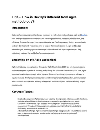Title - How is DevOps different from agile
methodology?
Introduction:
As the software development landscape continues to evolve, two methodologies, Agile and DevOps,
have emerged as essential frameworks for achieving streamlined processes, collaboration, and
efficiency. Though often used interchangeably, Agile and DevOps represent distinct approaches to
software development. This article aims to unravel the intricate details of Agile and DevOps
methodologies, shedding light on their unique characteristics and exploring the impact they
collectively make on the world of software development.
Embarking on the Agile Expedition:
Agile methodology, conceptualized through the Agile Manifesto in 2001, is a set of principles and
practices designed to prioritize flexibility, adaptability, and customer satisfaction. At its core, Agile
promotes iterative development, with a focus on delivering functional increments of software at
regular intervals. The Agile principles underscore the importance of collaboration, communication,
and continuous improvement, allowing development teams to respond swiftly to evolving project
requirements.
Key Agile Tenets:
​ Iterative Development: Agile encourages breaking down projects into manageable iterations,
fostering adaptability and allowing teams to respond promptly to changing needs.
​ Customer Collaboration: Agile places a strong emphasis on continuous customer
engagement throughout the development process, ensuring the final product aligns
seamlessly with customer expectations.
​ Adaptability to Change: Agile teams embrace change, recognizing the value of being able to
pivot in response to evolving requirements, market dynamics, or technological
advancements.
 