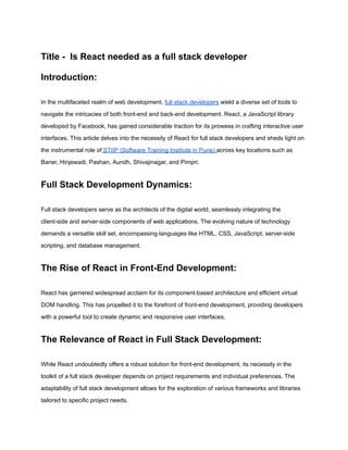 Title - Is React needed as a full stack developer
Introduction:
In the multifaceted realm of web development, full stack developers wield a diverse set of tools to
navigate the intricacies of both front-end and back-end development. React, a JavaScript library
developed by Facebook, has gained considerable traction for its prowess in crafting interactive user
interfaces. This article delves into the necessity of React for full stack developers and sheds light on
the instrumental role of STIIP (Software Training Institute in Pune) across key locations such as
Baner, Hinjewadi, Pashan, Aundh, Shivajinagar, and Pimpri.
Full Stack Development Dynamics:
Full stack developers serve as the architects of the digital world, seamlessly integrating the
client-side and server-side components of web applications. The evolving nature of technology
demands a versatile skill set, encompassing languages like HTML, CSS, JavaScript, server-side
scripting, and database management.
The Rise of React in Front-End Development:
React has garnered widespread acclaim for its component-based architecture and efficient virtual
DOM handling. This has propelled it to the forefront of front-end development, providing developers
with a powerful tool to create dynamic and responsive user interfaces.
The Relevance of React in Full Stack Development:
While React undoubtedly offers a robust solution for front-end development, its necessity in the
toolkit of a full stack developer depends on project requirements and individual preferences. The
adaptability of full stack development allows for the exploration of various frameworks and libraries
tailored to specific project needs.
 