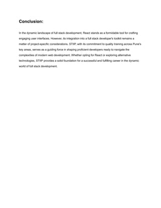Conclusion:
In the dynamic landscape of full stack development, React stands as a formidable tool for crafting
engaging user interfaces. However, its integration into a full stack developer's toolkit remains a
matter of project-specific considerations. STIIP, with its commitment to quality training across Pune's
key areas, serves as a guiding force in shaping proficient developers ready to navigate the
complexities of modern web development. Whether opting for React or exploring alternative
technologies, STIIP provides a solid foundation for a successful and fulfilling career in the dynamic
world of full stack development.
 