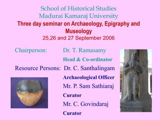 School of Historical Studies
Madurai Kamaraj University
Three day seminar on Archaeology, Epigraphy and
Museology
25,26 and 27 September 2006
Chairperson: Dr. T. Ramasamy
Head & Co-ordinator
Resource Persons: Dr. C. Santhalingam
Archaeological Officer
Mr. P. Sam Sathiaraj
Curator
Mr. C. Govindaraj
Curator
 