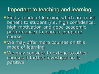 Important to teaching and learning Find a mode of learning which are most benefit to student (i.e. high confidence, high motivation and good academic performance) to learn a computer course We may offer more courses on this mode of learning  We may consider to extend to other courses if further investigation is positive  
