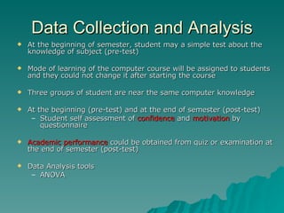 Data Collection and Analysis At the beginning of semester, student may a simple test about the knowledge of subject (pre-test) Mode of learning of the computer course will be  assigned to s tudents and they could not change it after  starting the course Three groups of student are near the same computer knowledge  At the beginning (pre-test) and at the end of semester (post-test) Student self assessment of  confidence  and  motivation  by questionnaire  Academic performance  could be obtained from quiz or examination at the end of semester (post-test) Dat a  Analysis tools ANOVA 