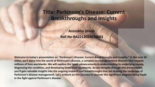 Title: Parkinson's Disease: Current
Breakthroughs and Insights
Animikha Ghosh
Roll No-RA2212024010003
Welcome to today's presentation on "Parkinson's Disease: Current Breakthroughs and Insights." In the next 20
slides, we'll delve into the world of Parkinson's disease, a complex neurodegenerative disorder that impacts
millions of lives worldwide. We will explore the latest advancements in understanding its underlying causes,
diagnosing the condition, and developing innovative treatments. As we navigate through this presentation,
you'll gain valuable insights into the ongoing research and breakthroughs that are shaping the landscape of
Parkinson's disease management. Let's embark on this journey to uncover the significant progress being made
in the fight against Parkinson's disease.
 
