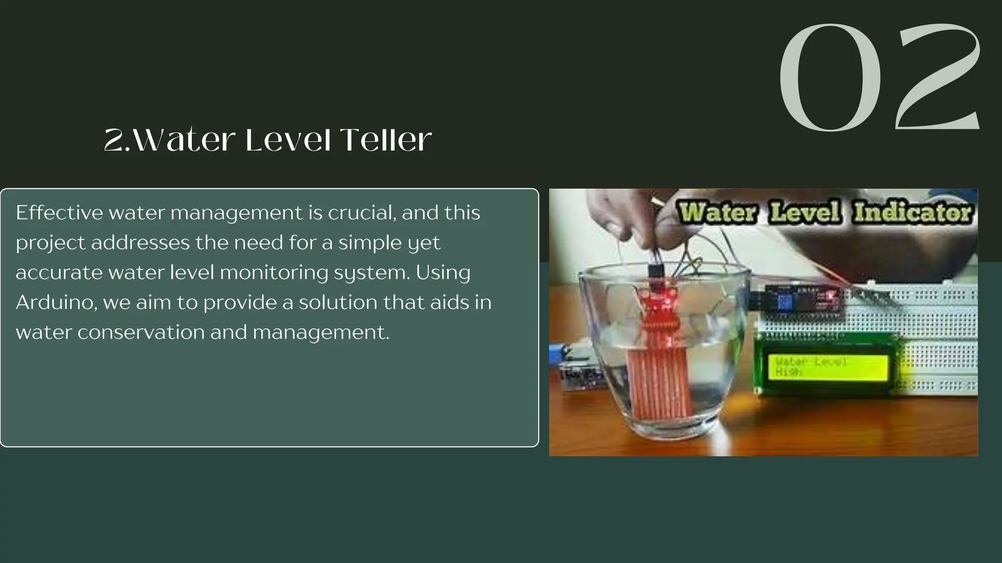 Effective water management is crucial, and this
project addresses the need for a simple yet
accurate water level monitoring system. Using
Arduino, we aim to provide a solution that aids in
water conservation and management.
 