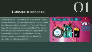 Mosquitoes are the most frustrating insect cuases
many diseases to humans by drinking human blood
from human beings, animal, etc. There are Various
type of mosquito repellents available in the market
such as spray and cream. Here Spray repellent can
cause environmental pollution by spreading
chemical into the air and this is very harmful
specially for us human beings.
 