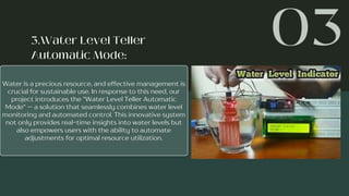 Water is a precious resource, and effective management is
crucial for sustainable use. In response to this need, our
project introduces the "Water Level Teller Automatic
Mode" — a solution that seamlessly combines water level
monitoring and automated control. This innovative system
not only provides real-time insights into water levels but
also empowers users with the ability to automate
adjustments for optimal resource utilization.
 