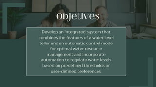 Develop an integrated system that
combines the features of a water level
teller and an automatic control mode
for optimal water resource
management and Incorporate
automation to regulate water levels
based on predefined thresholds or
user-defined preferences.
 