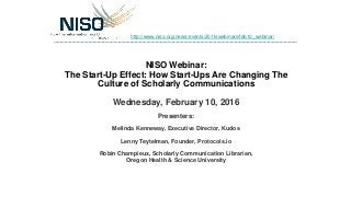 NISO Webinar:
The Start-Up Effect: How Start-Ups Are Changing The
Culture of Scholarly Communications
Wednesday, February 10, 2016
Presenters:
Melinda Kenneway, Executive Director, Kudos
Lenny Teytelman, Founder, Protocols.io
Robin Champieux, Scholarly Communication Librarian,
Oregon Health & Science University
http://www.niso.org/news/events/2016/webinars/feb10_webinar/
 