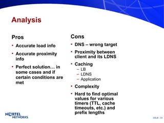 Analysis Pros Accurate load info Accurate proximity info Perfect solution… in some cases and if certain conditions are met Cons DNS – wrong target Proximity between client and its LDNS Caching LB LDNS Application Complexity Hard to find optimal values for various timers (TTL, cache timeouts, etc.) and prefix lengths 