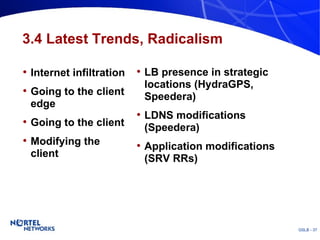 3.4 Latest Trends, Radicalism Internet infiltration Going to the client edge Going to the client Modifying the client LB presence in strategic locations (HydraGPS, Speedera) LDNS modifications (Speedera) Application modifications (SRV RRs) 