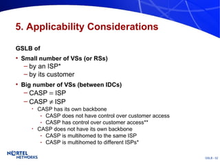 5. Applicability Considerations GSLB of  Small number of VSs (or RSs)  by an ISP* by its customer Big number of VSs (between IDCs) CASP    ISP CASP     ISP CASP has its own backbone CASP does not have control over customer access CASP has control over customer access** CASP does not have its own backbone CASP is multihomed to the same ISP CASP is multihomed to different ISPs* 