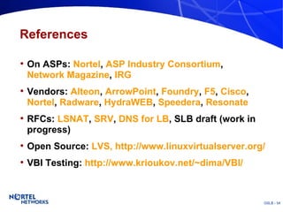 References On ASPs:  Nortel ,  ASP Industry Consortium ,  Network Magazine ,  IRG Vendors:  Alteon ,  ArrowPoint ,  Foundry ,  F5 ,  Cisco ,  Nortel ,  Radware ,  HydraWEB ,  Speedera ,  Resonate RFCs:  LSNAT ,  SRV ,  DNS for LB , SLB draft (work in progress) Open Source:  LVS, http://www.linuxvirtualserver.org/ VBI Testing:  http://www.krioukov.net/~dima/VBI/ 