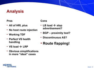Analysis Pros All of HRI, plus No host route injection Working TDF Perfect VS health handling VS load    LRP Obvious simplifications in more “ideal” cases Cons LB load    stop advertisement? BGP – proximity tool? Discontinuous AS? Route flapping! 