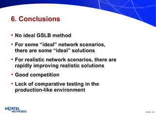 6. Conclusions No ideal GSLB method For some “ideal” network scenarios, there are some “ideal” solutions For realistic network scenarios, there are rapidly improving realistic solutions Good competition Lack of comparative testing in the production-like environment 