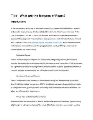 Title - What are the features of React?
Introduction:
In the ever-evolving landscape of web development, React has established itself as a powerful
and versatile library, enabling developers to build modern and efficient user interfaces. At the
core of React's success are its distinctive features, which revolutionize the way developers
approach UI development. This article takes a comprehensive look at the key features of React,
with a special focus on the Software Training Institute in Pune (STIIP), a prominent institution
with branches in Baner, Hinjewadi, Shivajinagar, Pashan, Aundh, and Pimpri, renowned for
providing top-notch React training.
​ Declarative Syntax:
React's declarative syntax simplifies the process of building UIs by allowing developers to
describe the desired outcome without specifying the step-by-step instructions. STIIP recognizes
the significance of declarative programming and ensures that students grasp this fundamental
concept, fostering a more intuitive and efficient approach to web development.
​ Component-Based Architecture:
React's component-based architecture promotes reusability and maintainability by breaking
down the UI into modular components. STIIP's React training program delves into the principles
of componentization, guiding students on creating modular and scalable applications that can
adapt to evolving project requirements.
​ Virtual DOM for Enhanced Performance:
The Virtual DOM is a cornerstone of React's performance optimization strategy. By maintaining
a lightweight virtual representation of the actual DOM, React minimizes unnecessary updates,
 
