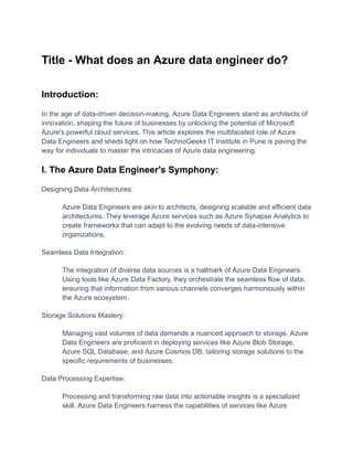 Title - What does an Azure data engineer do?
Introduction:
In the age of data-driven decision-making, Azure Data Engineers stand as architects of
innovation, shaping the future of businesses by unlocking the potential of Microsoft
Azure's powerful cloud services. This article explores the multifaceted role of Azure
Data Engineers and sheds light on how TechnoGeeks IT Institute in Pune is paving the
way for individuals to master the intricacies of Azure data engineering.
I. The Azure Data Engineer's Symphony:
Designing Data Architectures:
​ Azure Data Engineers are akin to architects, designing scalable and efficient data
architectures. They leverage Azure services such as Azure Synapse Analytics to
create frameworks that can adapt to the evolving needs of data-intensive
organizations.
Seamless Data Integration:
​ The integration of diverse data sources is a hallmark of Azure Data Engineers.
Using tools like Azure Data Factory, they orchestrate the seamless flow of data,
ensuring that information from various channels converges harmoniously within
the Azure ecosystem.
Storage Solutions Mastery:
​ Managing vast volumes of data demands a nuanced approach to storage. Azure
Data Engineers are proficient in deploying services like Azure Blob Storage,
Azure SQL Database, and Azure Cosmos DB, tailoring storage solutions to the
specific requirements of businesses.
Data Processing Expertise:
​ Processing and transforming raw data into actionable insights is a specialized
skill. Azure Data Engineers harness the capabilities of services like Azure
 