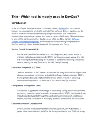 Title - Which tool is mostly used in DevOps?
Introduction:
In the era of agile development and continuous delivery, DevOps has become the
linchpin for organizations striving to optimize their software delivery pipelines. At the
heart of this transformative methodology are powerful tools that streamline
collaboration, automate processes, and foster a culture of efficiency. This article aims
to unravel the significance of key DevOps tools while shedding light on Software
Training Institute in Pune (STIIP), a dedicated institution offering comprehensive
DevOps training in Baner, Aundh, Hinjewadi, Shivajinagar, and Pimpri.
Version Control Systems (VCS):
​ Git, the epitome of distributed version control systems, empowers teams to
manage code changes seamlessly. STIIP's curriculum ensures a deep dive into
Git, enabling students to grasp the nuances of collaborative coding and version
control, setting a strong foundation for their DevOps journey.
Continuous Integration (CI) Tools:
​ Jenkins, a stalwart in the CI realm, automates the integration and testing of code
changes, ensuring a continuous and reliable software delivery pipeline. STIIP's
training methodologies emphasize the critical role of Jenkins in achieving
continuous integration, a cornerstone of successful DevOps practices.
Configuration Management Tools:
​ Ansible and Puppet take center stage in automating configuration management,
promoting consistency and scalability in infrastructure. STIIP's hands-on training
modules guide students through the practical implementation of Ansible and
Puppet, instilling confidence in managing dynamic and scalable infrastructures.
Containerization and Orchestration:
​ Docker, with its revolutionary containerization approach, and Kubernetes, a
powerful orchestration tool, redefine the deployment landscape. STIIP's training
 
