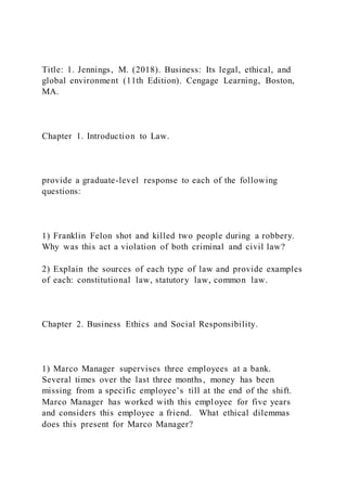 Title: 1. Jennings, M. (2018). Business: Its legal, ethical, and
global environment (11th Edition). Cengage Learning, Boston,
MA.
Chapter 1. Introduction to Law.
provide a graduate-level response to each of the following
questions:
1) Franklin Felon shot and killed two people during a robbery.
Why was this act a violation of both criminal and civil law?
2) Explain the sources of each type of law and provide examples
of each: constitutional law, statutory law, common law.
Chapter 2. Business Ethics and Social Responsibility.
1) Marco Manager supervises three employees at a bank.
Several times over the last three months, money has been
missing from a specific employee’s till at the end of the shift.
Marco Manager has worked with this employee for five years
and considers this employee a friend. What ethical dilemmas
does this present for Marco Manager?
 