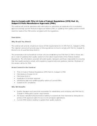 How to Comply with Title 14 Code of Federal Regulations (CFR) Part 21,
Subpart K Parts Manufacturer Approvals (PMA)
This webinar will provide attendees with information on submitting an application for a production
approval and help current Production Approval Holders (PAH) in updating their quality system to both
meet the needs of the PAH and be compliant with the regulations.



Description


Why Should You Attend:


This webinar will provide a high level review of FAA requirements for 14 CFR Part 21, Subpart K, PMA.
The material covered will provide easy to follow guidelines on how to comply with Part 21, Subpart K,
FAA AC’s 21-43 and FAA Order 8120.2.


This presentation will be beneficial to those who are establishing new FAA Part 21 PAH or those who
are in need of updating their quality systems to the latest requirements of the Federal Aviation
Regulations. The information provided will assist quality managers and those responsible for ensuring
that their quality systems comply with regulatory requirements and guidance material. Emphasis of
this session will be for PMA.


Areas Covered in the Seminar:


        Title 14 Code of Federal Regulations (CFR) Part 21, Subpart K, PMA
        FAA Advisory Circular 21-43
        FAA Order 8120.2
        Application for product approval
        Identifying gaps and updating quality system of current PAHs
        Guidelines for compliance


Who Will Benefit:


        Quality Managers and personnel responsible for establishing and complying with FAA Part 21,
        Subpart K PMA quality system requirements.
        Aerospace manufacturing businesses wanting to expand into their business by being able to
        produce FAA approved parts for use in civil aerospace applications.
        Current PMA holders needing to update their quality systems.
 