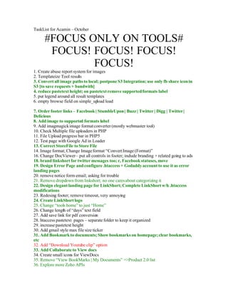 TaskList for Acamin – October

      #FOCUS ONLY ON TOOLS#
       FOCUS! FOCUS! FOCUS!
              FOCUS!
1. Create abuse report system for images
2. Templateize Tool results
3. Convert all image paths to local; postpone S3 Integration; use only fb share icon in
S3 [to save requests + bandwith]
4. reduce pastetext height; on pastetext remove supported formats label
5. put legend around all result templates
6. empty browse field on simple_up   load load

7. Order footer links – Facebook | StumbleUpon | Buzz | Twitter | Digg | Twitter |
Delicious
8. Add image to supported formats label
9. Add imagmagick image format converter (mostly webmaster tool)
10. Check Multiple file uploaders in PHP
11. File Upload progress bar in PHP5
12. Test page with Google Ad in Loader
13. Correct StoreFile to Store File
14. Image format; Change Image format “Convert Image (Format)”
16. Change DocViewer – put all controls in footer; include branding + related going to ads
18. brand linkshort for twitter messages too; r, Facebook statuses, move
19. Design Error Page and configure .htaccess + Godaddy account to use it as error
landing pages
20. remove notice form email; asking for trouble
21. Remove dropdown from linkshort; no one cares about categorizing it
22. Design elegant landing page for LinkShort; Complete LinkShort w/h .htaccess
modifications
23. Redesing footer; remove timeout, very annoying
24. Create LinkShort logo
25. Change “tools home” to just “Home”
26. Change length of “days” text field
27. Add save link for pdf conversion
28. htaccess pastetext pages – separate folder to keep it organized
29. increase pastetext height
30. Add gmail style max file size ticker
31. Add Bookmark to documents; Show bookmarks on homepage; clear bookmarks,
etc
32. Add “Download Youtube clip” option
33. Add Collaborate to View docs
34. Create small icons for ViewDocs
35. Remove “View BookMarks | My Documents” =>Product 2.0 list
36. Explore more Zoho APIs
 