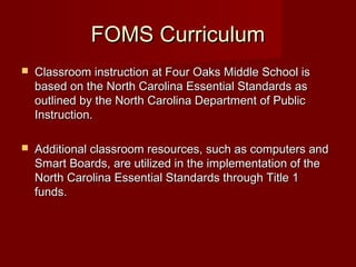 FOMS Curriculum


Classroom instruction at Four Oaks Middle School is
based on the North Carolina Essential Standards as
outlined by the North Carolina Department of Public
Instruction.



Additional classroom resources, such as computers and
Smart Boards, are utilized in the implementation of the
North Carolina Essential Standards through Title 1
funds.

 