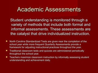 Academic Assessments
Student understanding is monitored through a
variety of methods that include both formal and
informal assessments. These assessments are
the catalyst that drive individualized instruction.
North Carolina Standardized Tests are given near the completion of the
school year while more frequent Quarterly Assessments provide a
framework for adjusting instructional practices throughout the year.
 Traditional classroom tests and quizzes are administered periodically
throughout the school year.
 Teachers maximize classroom instruction by informally assessing student
understanding and achievement daily.


 