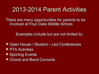 2013-2014 Parent Activities
There are many opportunities for parents to be
involved at Four Oaks Middle School.
Examples include but are not limited to:





Open House / Student – Led Conferences
PTA Activities
Sporting Events
Choral and Band Concerts

 