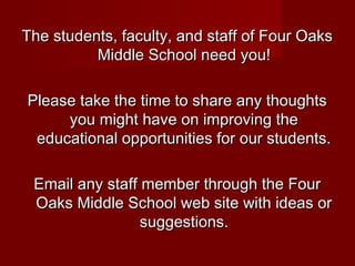 The students, faculty, and staff of Four Oaks
Middle School need you!
Please take the time to share any thoughts
you might have on improving the
educational opportunities for our students.
Email any staff member through the Four
Oaks Middle School web site with ideas or
suggestions.

 