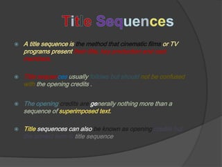    A title sequence is the method that cinematic films or TV
    programs present their title, key production and cast
    members.

   Title sequences usually follows but should not be confused
    with the opening credits .


   The opening credits are generally nothing more than a
    sequence of superimposed text.

   Title sequences can also be known as opening credits but
    the correct term is title sequence.
 
