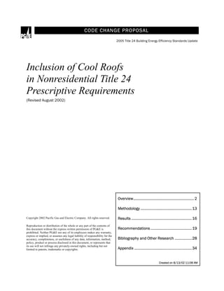 Created on 8/13/02 11:08 AM
CODE CHANGE PROPOSAL
2005 Title 24 Building Energy Efficiency Standards Update
Inclusion of Cool Roofs
in Nonresidential Title 24
Prescriptive Requirements
(Revised August 2002)
Copyright 2002 Pacific Gas and Electric Company. All rights reserved.
Reproduction or distribution of the whole or any part of the contents of
this document without the express written permission of PG&E is
prohibited. Neither PG&E nor any of its employees makes any warranty,
express or implied, or assumes any legal liability of responsibility for the
accuracy, completeness, or usefulness of any data, information, method,
policy, product or process disclosed in this document, or represents that
its use will not infringe any privately-owned rights, including but not
limited to patents, trademarks or copyrights.
Overview............................................................ 2
Methodology ...................................................13
Results ............................................................16
Recommendations .........................................19
Bibliography and Other Research .................28
Appendix .........................................................34
 