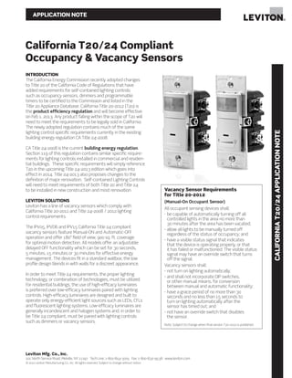 APPLICATION NOTE
California T20/24 Compliant
Occupancy & Vacancy Sensors
CALIFORNIAT20/24APPLICATIONNOTE
Leviton Mfg. Co., Inc.
201 North Service Road, Melville, NY 11747 Tech Line: 1-800-824-3005 Fax: 1-800-832-9538 www.leviton.com
© 2012 Leviton Manufacturing Co., Inc. All rights reserved. Subject to change without notice.
Vacancy Sensor Requirements
for Title 20-2012
(Manual-On Occupant Sensor)
All occupant sensing devices shall:
- be capable of automatically turning off all
controlled lights in the area no more than
30 minutes after the area has been vacated;
- allow all lights to be manually turned off
regardless of the status of occupancy; and
- have a visible status signal that indicates
that the device is operating properly, or that
it has failed or malfunctioned. The visible status
signal may have an override switch that turns
off the signal.
Vacancy sensors shall:
- not turn on lighting automatically;
- and shall not incorporate DIP switches,
or other manual means, for conversion
between manual and automatic functionality;
- have a grace period of no more than 30
seconds and no less than 15 seconds to
turn on lighting automatically after the
sensor has timed out; and
- not have an override switch that disables
the sensor.
Note: Subject to change when final version T20-2012 is published.
INTRODUCTION
The California Energy Commission recently adopted changes
to Title 20 of the California Code of Regulations that have
added requirements for self-contained lighting controls
such as occupancy sensors, dimmers and programmable
timers to be certified to the Commission and listed in the
Title 20 Appliance Database. California Title 20-2012 (T20) is
the product efficiency regulation and will become effective
on Feb 1, 2013. Any product falling within the scope of T20 will
need to meet the requirements to be legally sold in California.
The newly adopted regulation contains much of the same
lighting control specific requirements currently in the existing
building energy regulation CA Title 24-2008.
CA Title 24-2008 is the current building energy regulation.
Section 119 of this regulation contains similar specific require-
ments for lighting controls installed in commercial and residen-
tial buildings. These specific requirements will simply reference
T20 in the upcoming Title 24-2013 edition which goes into
effect in 2014. Title 24-2013 also proposes changes to the
definition of major renovation. Self-contained Lighting Controls
will need to meet requirements of both Title 20 and Title 24
to be installed in new construction and most renovation.
LEVITON SOLUTIONS
Leviton has a line of vacancy sensors which comply with
California Title 20-2011 and Title 24-2008 / 2012 lighting
control requirements.
The IPV05, IPVD6 and IPV15 California Title 24 compliant
vacancy sensors feature Manual-ON and Automatic-OFF
operation and offer 180° field of view, 900 sq. ft. coverage
for optimal motion detection. All models offer an adjustable
delayed OFF functionality which can be set for 30 seconds,
5 minutes, 15 minutes or 30 minutes for effective energy
management. The devices fit in a standard wallbox; the low
profile design blends in with walls for a discreet appearance.
In order to meet Title 24 requirements, the proper lighting
technology, or combination of technologies, must be utilized.
For residential buildings, the use of high-efficacy luminaires
is preferred over low-efficacy luminaires paired with lighting
controls. High-efficacy luminaires are designed and built to
operate only energy-efficient light sources such as LEDs, CFLs
and fluorescent lighting systems. Low-efficacy luminaires are
generally incandescent and halogen systems and, in order to
be Title 24 compliant, must be paired with lighting controls
such as dimmers or vacancy sensors.
 