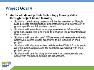 Project Goal 4 Students will develop their technology literacy skills through project based learning.  Students' culminating projects will be the creation of Google Map projects reflecting their understanding and expression of grade specific social studies content. Students will learn how to incorporate textual information, graphics, audio files and video to enhance the presentation of their material.  Students will use Microsoft Office to record research and write narratives, create digital brochures to be included in their project.  Students will also use online collaborative Web 2.0 tools such as wikis and Google Docs for collaborative writing with their project group.   Students will use the blog environment to communicate and share with members outside the classroom. 