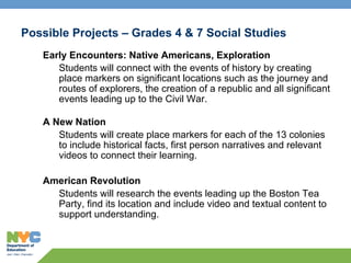 Possible Projects – Grades 4 & 7 Social Studies Early Encounters: Native Americans, Exploration Students will connect with the events of history by creating place markers on significant locations such as the journey and routes of explorers, the creation of a republic and all significant events leading up to the Civil War. A New Nation Students will create place markers for each of the 13 colonies to include historical facts, first person narratives and relevant videos to connect their learning.  American Revolution Students will research the events leading up the Boston Tea Party, find its location and include video and textual content to support understanding. 