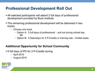 Professional Development Roll Out   All selected participants will attend 2 full days of professional development provided by Buck Institute. The remaining professional development will be delivered in two tracks.  Choose one track. Option A:  5 full days of professional  - pull out during school day  OR Option B:  6 Saturdays for 3 P-Credits or training rate – limited seats. Additional Opportunity for School Community 5 full days of PD for 3 P-Credits during  April 2010 August 2010 
